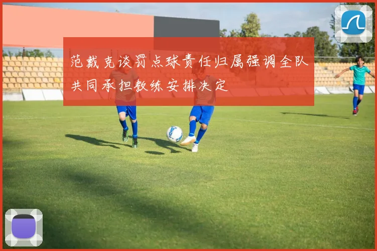 范戴克谈罚点球责任归属强调全队共同承担教练安排决定