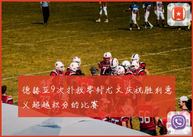 德赫亚9次扑救零封尤文庆祝胜利意义超越积分的比赛