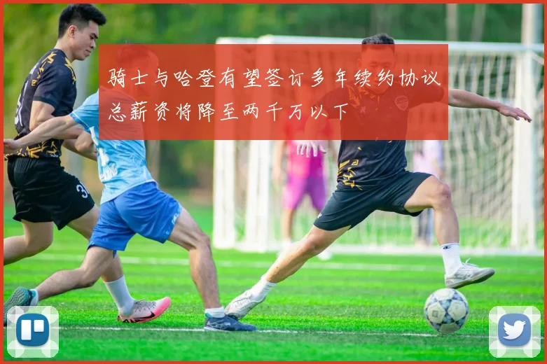 骑士与哈登有望签订多年续约协议总薪资将降至两千万以下