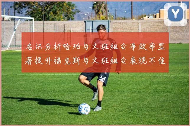 名记分析哈珀与文班组合净效率显著提升福克斯与文班组合表现不佳差距明显