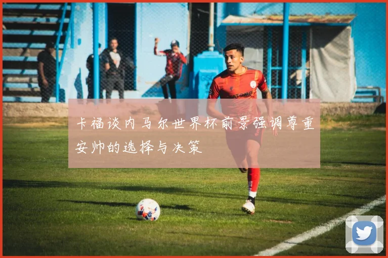 卡福谈内马尔世界杯前景强调尊重安帅的选择与决策