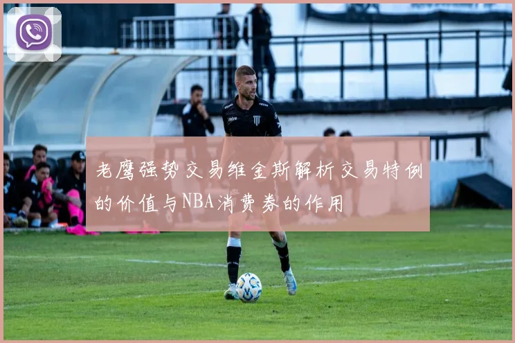 老鹰强势交易维金斯解析交易特例的价值与NBA消费券的作用
