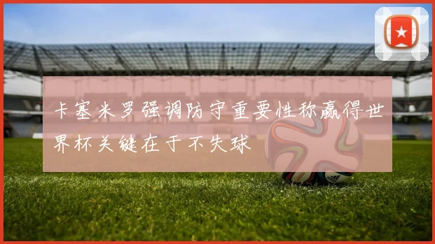 卡塞米罗强调防守重要性称赢得世界杯关键在于不失球