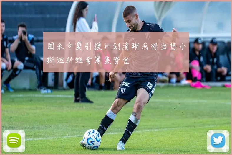国米今夏引援计划清晰或将出售小斯坦科维奇筹集资金