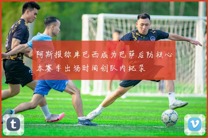 阿斯报称库巴西成为巴萨后防核心本赛季出场时间创队内纪录