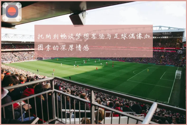 托纳利畅谈梦想客场与足球偶像加图索的深厚情感